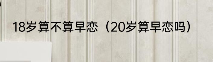 18岁算不算早恋（20岁算早恋吗）