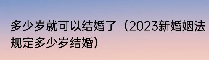 多少岁就可以结婚了（2023新婚姻法规定多少岁结婚）