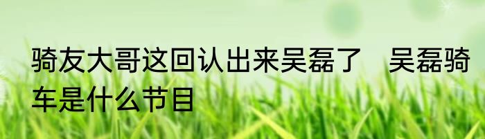 骑友大哥这回认出来吴磊了   吴磊骑车是什么节目