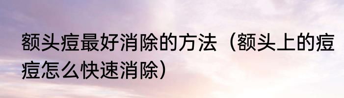 额头痘最好消除的方法（额头上的痘痘怎么快速消除）