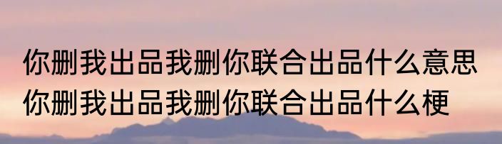 你删我出品我删你联合出品什么意思  你删我出品我删你联合出品什么梗