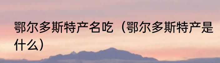 鄂尔多斯特产名吃（鄂尔多斯特产是什么）