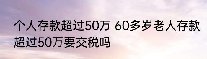 个人存款超过50万 60多岁老人存款超过50万要交税吗