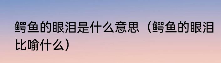 鳄鱼的眼泪是什么意思（鳄鱼的眼泪比喻什么）