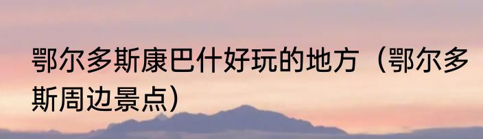 鄂尔多斯康巴什好玩的地方（鄂尔多斯周边景点）