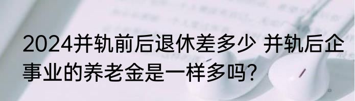 2024并轨前后退休差多少 并轨后企事业的养老金是一样多吗？
