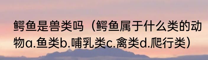 鳄鱼是兽类吗（鳄鱼属于什么类的动物a.鱼类b.哺乳类c.禽类d.爬行类）