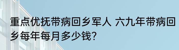 重点优抚带病回乡军人 六九年带病回乡每年每月多少钱？