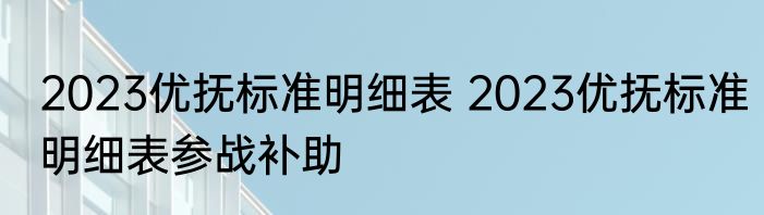 2023优抚标准明细表 2023优抚标准明细表参战补助