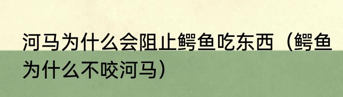 河马为什么会阻止鳄鱼吃东西（鳄鱼为什么不咬河马）