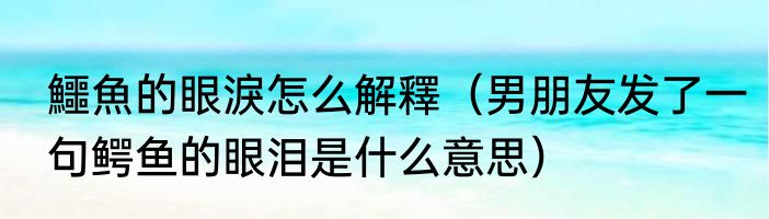 鱷魚的眼淚怎么解釋（男朋友发了一句鳄鱼的眼泪是什么意思）