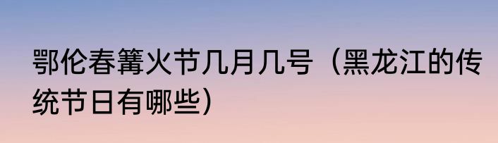 鄂伦春篝火节几月几号（黑龙江的传统节日有哪些）