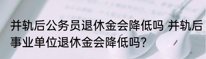 并轨后公务员退休金会降低吗 并轨后事业单位退休金会降低吗？
