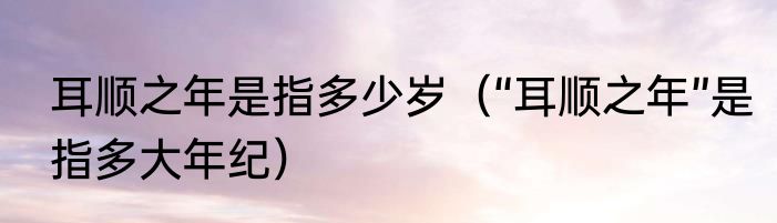 耳顺之年是指多少岁（“耳顺之年”是指多大年纪）