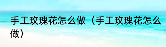 手工玫瑰花怎么做（手工玫瑰花怎么做）
