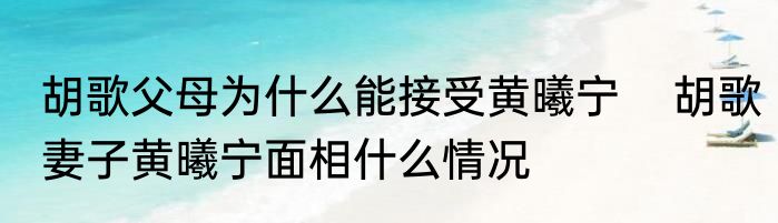 胡歌父母为什么能接受黄曦宁    胡歌妻子黄曦宁面相什么情况