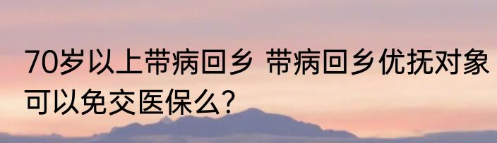 70岁以上带病回乡 带病回乡优抚对象可以免交医保么？