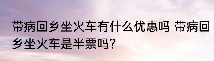 带病回乡坐火车有什么优惠吗 带病回乡坐火车是半票吗？