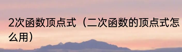2次函数顶点式（二次函数的顶点式怎么用）