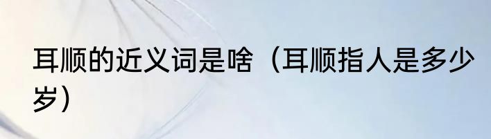 耳顺的近义词是啥（耳顺指人是多少岁）