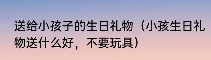 送给小孩子的生日礼物（小孩生日礼物送什么好，不要玩具）