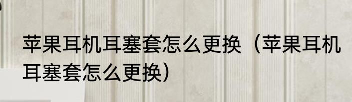 苹果耳机耳塞套怎么更换（苹果耳机耳塞套怎么更换）
