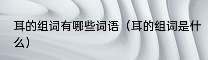 耳的组词有哪些词语（耳的组词是什么）