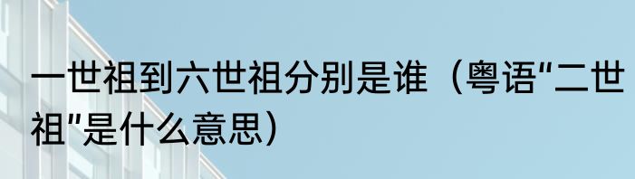 一世祖到六世祖分别是谁（粤语“二世祖”是什么意思）
