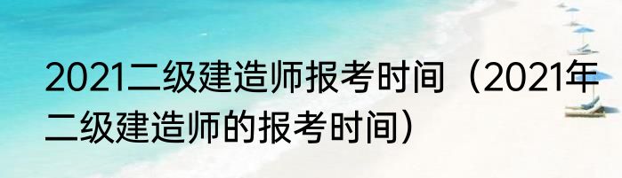2021二级建造师报考时间（2021年二级建造师的报考时间）