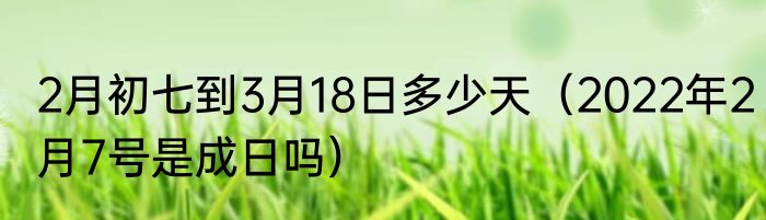 2月初七到3月18日多少天（2022年2月7号是成日吗）