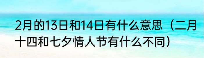 2月的13日和14日有什么意思（二月十四和七夕情人节有什么不同）