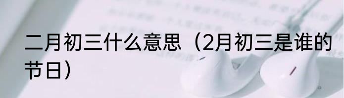 二月初三什么意思（2月初三是谁的节日）