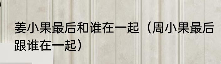 姜小果最后和谁在一起（周小果最后跟谁在一起）