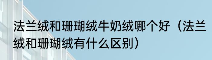 法兰绒和珊瑚绒牛奶绒哪个好（法兰绒和珊瑚绒有什么区别）