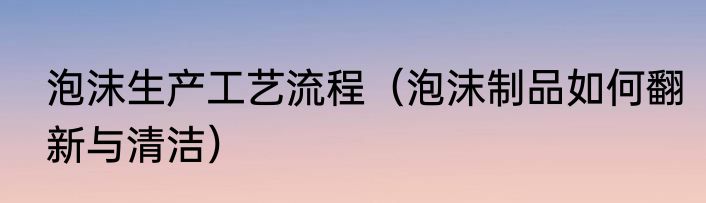 泡沫生产工艺流程（泡沫制品如何翻新与清洁）