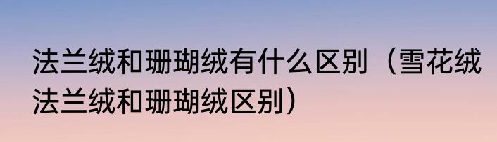 法兰绒和珊瑚绒有什么区别（雪花绒法兰绒和珊瑚绒区别）