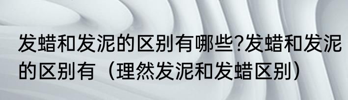 发蜡和发泥的区别有哪些?发蜡和发泥的区别有（理然发泥和发蜡区别）