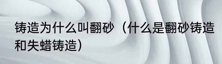 铸造为什么叫翻砂（什么是翻砂铸造和失蜡铸造）