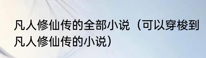 凡人修仙传的全部小说（可以穿梭到凡人修仙传的小说）