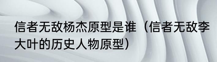 信者无敌杨杰原型是谁（信者无敌李大叶的历史人物原型）