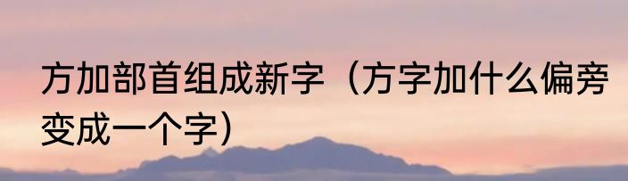方加部首组成新字（方字加什么偏旁变成一个字）