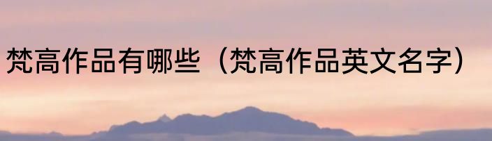 梵高作品有哪些（梵高作品英文名字）