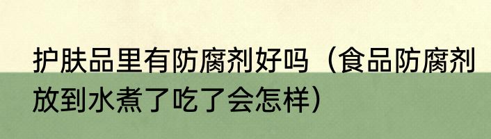 护肤品里有防腐剂好吗（食品防腐剂放到水煮了吃了会怎样）