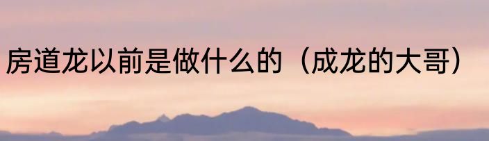 房道龙以前是做什么的（成龙的大哥）
