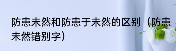防患未然和防患于未然的区别（防患未然错别字）