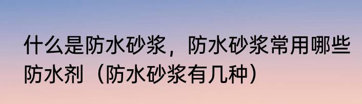 什么是防水砂浆，防水砂浆常用哪些防水剂（防水砂浆有几种）