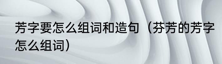 芳字要怎么组词和造句（芬芳的芳字怎么组词）