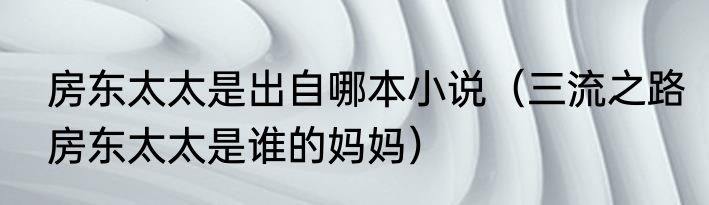 房东太太是出自哪本小说（三流之路房东太太是谁的妈妈）