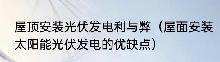 屋顶安装光伏发电利与弊（屋面安装太阳能光伏发电的优缺点）