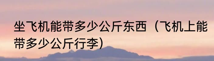 坐飞机能带多少公斤东西（飞机上能带多少公斤行李）